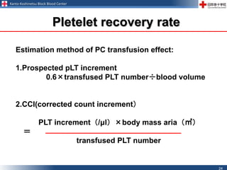 Kanto-Koshinetsu Block Blood Center
24
Pletelet recovery rate
Estimation method of PC transfusion effect:
1.Prospected pLT increment
0.6×transfused PLT number÷blood volume
2.CCI(corrected count increment）
PLT increment（/μl）×body mass aria（㎡）
＝
transfused PLT number
 