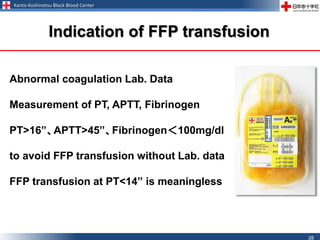 Kanto-Koshinetsu Block Blood Center
28
Abnormal coagulation Lab. Data
Measurement of PT, APTT, Fibrinogen
PT>16”、APTT>45”、Fibrinogen＜100mg/dl
to avoid FFP transfusion without Lab. data
FFP transfusion at PT<14” is meaningless
Indication of FFP transfusion
 