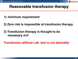 Kanto-Koshinetsu Block Blood Center
32
1) minimum requirement
2) Zero risk is impossible at transfusion therapy
3) Transfusion therapy is thought to be
necessary evil
Transfusion without Lab. test is not desirable
Reasonable transfusion therapy
 