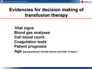 Kanto-Koshinetsu Block Blood Center
4
Vital signs
Blood gas analyses
Cell blood count
Coagulation tests
Patient prognosis
Age (young patients should endure and elder is loose ）
Evidencies for decision making of
transfusion therapy
 