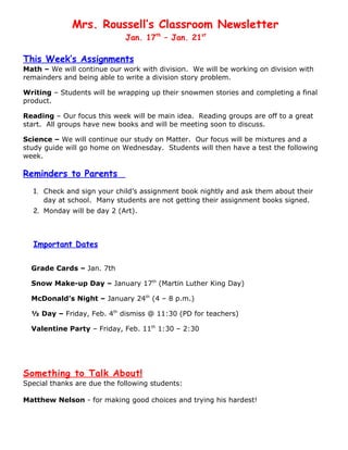 Mrs. Roussell’s Classroom Newsletter
                             Jan. 17th – Jan. 21st

This Week’s Assignments
Math – We will continue our work with division. We will be working on division with
remainders and being able to write a division story problem.

Writing – Students will be wrapping up their snowmen stories and completing a final
product.

Reading – Our focus this week will be main idea. Reading groups are off to a great
start. All groups have new books and will be meeting soon to discuss.

Science – We will continue our study on Matter. Our focus will be mixtures and a
study guide will go home on Wednesday. Students will then have a test the following
week.

Reminders to Parents
  1. Check and sign your child’s assignment book nightly and ask them about their
     day at school. Many students are not getting their assignment books signed.
  2. Monday will be day 2 (Art).



  Important Dates

  Grade Cards – Jan. 7th

  Snow Make-up Day – January 17th (Martin Luther King Day)

  McDonald’s Night – January 24th (4 – 8 p.m.)

  ½ Day – Friday, Feb. 4th dismiss @ 11:30 (PD for teachers)

  Valentine Party – Friday, Feb. 11th 1:30 – 2:30




Something to Talk About!
Special thanks are due the following students:

Matthew Nelson - for making good choices and trying his hardest!
 