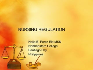NURSING REGULATION Nelia B. Perez RN MSN Northeastern College Santiago City Philippines 