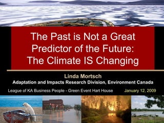 The Past is Not a Great Predictor of the Future:  The Climate IS Changing  Linda Mortsch Adaptation and Impacts Research Division, Environment Canada League of KA Business People - Green Event Hart House   January 12, 2009 