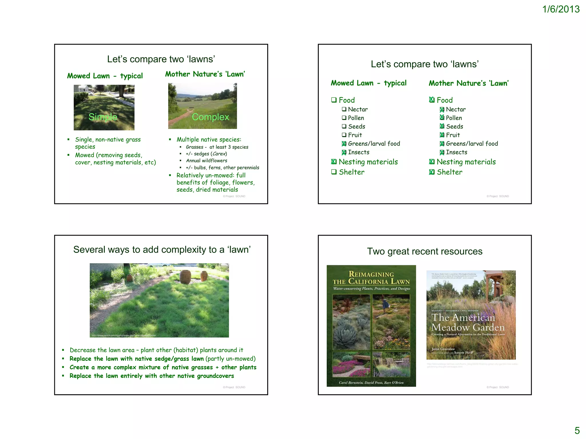 1/6/2013




                         Let’s compare two ‘lawns’
                                                                                                                                   Let’s compare two ‘lawns’
    Mowed Lawn - typical                                                  Mother Nature’s ‘Lawn’
                                                                                                                      Mowed Lawn - typical       Mother Nature’s ‘Lawn’

                                                                                                                       Food                      Food
                                                                                                                                                 X
                                                                                                                          Nectar                    Nectar
                                                                                                                                                    X
           Simple                                                                  Complex                                Pollen                    Pollen
                                                                                                                                                    X
                                                                                                                          Seeds                     Seeds
                                                                                                                                                    X
                                                                                                                          Fruit                     Fruit
                                                                                                                                                    X
     Single, non-native grass                                             Multiple native species:
      species                                                                   Grasses - at least 3 species            X Greens/larval food
                                                                                                                                                    Greens/larval food
                                                                                                                                                    X
     Mowed (removing seeds,                                                    +/- sedges (Carex)                      X Insects
                                                                                                                                                    Insects
                                                                                                                                                    X
      cover, nesting materials, etc)                                            Annual wildflowers                    Nesting materials
                                                                                                                      X                           Nesting materials
                                                                                                                                                 X
                                                                                +/- bulbs, ferns, other perennials
                                                                           Relatively un-mowed: full                  Shelter                   Shelter
                                                                                                                                                 X
                                                                            benefits of foliage, flowers,
                                                                            seeds, dried materials
                                                                                                  © Project SOUND                                                                                     © Project SOUND




      Several ways to add complexity to a ‘lawn’                                                                                 Two great recent resources




            http://www.penick.net/digging/index.php?s=wildflower+center




   Decrease the lawn area – plant other (habitat) plants around it
   Replace the lawn with native sedge/grass lawn (partly un-mowed)
    Create a more complex mixture of native grasses + other plants
                                                                                                                                                http://latimesblogs.latimes.com/home_blog/2009/10/emily-green-dry-garden-low-water-
                                                                                                                                               gardening-drought-xeriscape.html



   Replace the lawn entirely with other native groundcovers
                                                                                                  © Project SOUND                                                                                     © Project SOUND




                                                                                                                                                                                                                                            5
 