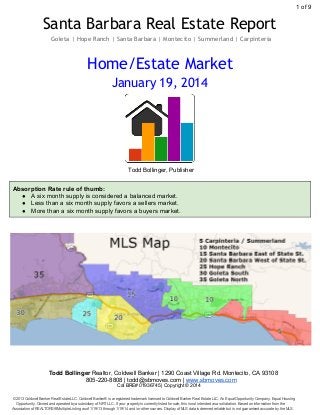 1 of 9

Santa Barbara Real Estate Report
Goleta | Hope Ranch | Santa Barbara | Montecito | Summerland | Carpinteria

Home/Estate Market
January 19, 2014

Todd Bollinger, Publisher

Absorption Rate rule of thumb:
● A six month supply is considered a balanced market.
● Less than a six month supply favors a sellers market.
● More than a six month supply favors a buyers market.

Todd Bollinger Realtor, Coldwell Banker | 1290 Coast Village Rd. Montecito, CA 93108
805­220­8808 | todd@sbmoves.com | www.sbmoves.com
Cal BRE# 01936745 | Copyright © 2014
©2013 Coldwell Banker Real Estate LLC. Coldwell Banker® is a registered trademark licensed to Coldwell Banker Real Estate LLC. An Equal Opportunity Company. Equal Housing
Opportunity. Owned and operated by a subsidiary of NRT LLC. If your property is currently listed for sale, this is not intended as a solicitation. Based on information from the
Association of REALTORS®/Multiple Listing as of 1/19/13 through 1/19/14 and /or other sources. Display of MLS data is deemed reliable but is not guaranteed accurate by the MLS.

 