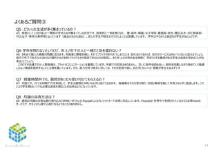 Q5 どういった生徒が多く集まっているの？
A5 原則として上位の私立一貫校の学生のみが集まっている状況です。具体的に一例を挙げると、 灘・麻布・櫻蔭・女子学院・豊島岡・栄光・慶応志木・SFC高等部・
共立女子・東邦大東邦等となっています（過去のものも含む）。また大学生や院生もクラスによっては受講しています。 学年は中3から1浪辺りの学生がほとんどです。
よくあるご質問③
Q6 学年を問わないというけど、年上/年下の人と一緒だと気を遣わない？
A6 きわめて個人の資質の問題と言えます。年齢差に障壁を感じ、それでプライドが折られてしまうことを 恐れるのであれば、当方のサービスは向いていないと言えるでしょう。
他方で年下であろうとも自分より優れたものを持つライバルから吸収できるものは吸収し、また年上の分別のある判断に 学ぼうとする意欲がある学生は成長を早めることが出
来ることでしょう。
このビデオ会議での少人数指導は、フラットなコミュニケーションを重視しています。年齢での区別はありません。 互いに長所を認め合い、短所を改善しながら高めていく風通
しのよい環境を提供することに主眼を置いています。尤も、底力を持つ相手に対しては、それを肌身で感じ、おのずと互いへの 敬意が芽生えるはずです
Q7 授業時間外でも、質問があったら受け付けてもらえるの？
A7 可能です。ファイル同期アプリを利用して、学生は質問を共有フォルダに投げておきます。 指導者はそれを受け取り、回答/解答を施して共有フォルダに返信します。これ
により学生側はいつでも必要な返答を得ることが出来るようになっています。
Q8 月謝の決済方法は？
A8 通常お月謝の決済は銀行振り込み(SMBC・ゆうちょ)とPaypalによるクレジットカード決済に対応しています。Paypalは 世界中で利用されている小口決済のweb
サービスで、セキュリティ面で心配になるようなことはありません。
13
 