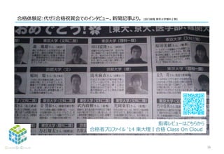 合格体験記:代ゼミ合格祝賀会でのインタビュー。新聞記事より。 (田口富隆 東京大学理科Ⅰ類）
16
指導レビューはこちらから
合格者プロファイル '14 東大理Ⅰ合格 Class On Cloud
 