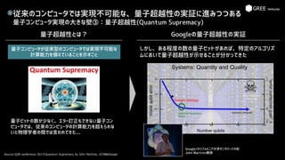 従来のコンピュータでは実現不可能な、量子超越性の実証に進みつつある
量子コンピュータ実現の大きな壁③：量子超越性(Quantum Supremacy)
Source:Q2B conference 2017/Quantum Supremacy by John Martinis, UCSB&Google
B
量子超越性とは？ Googleの量子超越性の実証
Google/カリフォルニア大学サンタバーバラ校
John Martinis教授
量子コンピュータが従来型のコンピュータでは実現不可能な
計算能力を備えていることを示すこと
量子ビットの数が少なく、エラー訂正もできない量子コン
ピュータでは、従来のコンピュータの計算能力を超えられな
いと物理学者の間では言われてきた...
しかし、ある程度の数の量子ビットがあれば、特定のアルゴリズ
ムにおいて量子超越性が示せることが分かってきた
 