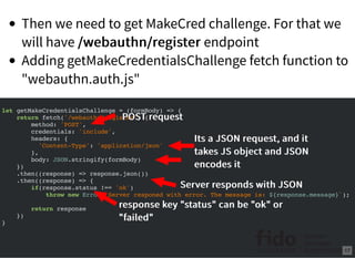 Then we need to get MakeCred challenge. For that we
will have /webauthn/register/webauthn/register endpoint
Adding getMakeCredentialsChallenge fetch function to
"webauthn.auth.js"
let getMakeCredentialsChallenge = (formBody) => {
return fetch('/webauthn/register', {
method: 'POST',
credentials: 'include',
headers: {
'Content-Type': 'application/json'
},
body: JSON.stringify(formBody)
})
.then((response) => response.json())
.then((response) => {
if(response.status !== 'ok')
throw new Error(`Server responed with error. The message is: ${response.message}`);
return response
})
}
POST requestPOST request
Its a JSON request, and itIts a JSON request, and it
takes JS object and JSONtakes JS object and JSON
encodes itencodes it
Server responds with JSONServer responds with JSON
response key "status" can be "ok" orresponse key "status" can be "ok" or
"failed""failed"
17
 