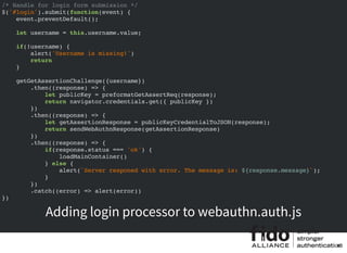 /* Handle for login form submission */
$('#login').submit(function(event) {
event.preventDefault();
let username = this.username.value;
if(!username) {
alert('Username is missing!')
return
}
getGetAssertionChallenge({username})
.then((response) => {
let publicKey = preformatGetAssertReq(response);
return navigator.credentials.get({ publicKey })
})
.then((response) => {
let getAssertionResponse = publicKeyCredentialToJSON(response);
return sendWebAuthnResponse(getAssertionResponse)
})
.then((response) => {
if(response.status === 'ok') {
loadMainContainer()
} else {
alert(`Server responed with error. The message is: ${response.message}`);
}
})
.catch((error) => alert(error))
})
Adding login processor to webauthn.auth.js
40
 