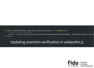 } else if(webauthnResp.response.authenticatorData !== undefined) {
/* This is get assertion */
result = utils.verifyAuthenticatorAssertionResponse(webauthnResp, database[request.sessio
} else {
New function to be added to webauthn.auth.js
Updating assertion verification in webauthn.js
44
 