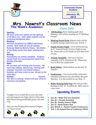 Mrs. Nawrot’s Classroom News
Crossroads Charter
Academy
Big Rapids, MI
January 20,
2012
Upcoming Events
 Jan. 26 – Math Test over Fractions
 Jan. 26 – Awards Assembly
 Jan. 26 - Family Science Night
 Jan. 27 - Book Orders Due
 Jan. 30-Feb. 1 – Parent Teacher Conferences
 Feb. 3 -No School Due to Conference Week
 AR Reading –New reading goals start
Monday! We will be starting our 3rd
Marking
Period!
 Marking Period Ends- Report cards will be
available during conferences Jan. 30-Feb. 1.
 Family Science Night – CCA will be having
its 2nd
Annual Family Science Night on Jan.
26. Please join us for hands-on activities from
5-7 pm.
 Awards Assembly – Our next Awards
assembly will be on January 26. Please join
us at 2:30 in the auditorium.
 Book Orders – Book Orders are due Jan. 27.
Thanks!
 Conferences – You received the conference
schedule attached to my newsletter this past
Monday. It is also posted on my blog. 
 Roller Skating Field Trip- We will go roller
skating on Feb. 10. It will be $3. More info to
come soon.
Class Info
This Week’s Academics
Special Notes
Tonight, if you would like to you can come
out and support our high school as they play
their Snowcoming basketball games at 6 and
7:30.
They are also hosting their annual Cougars
vs. Cancer event.
Spelling -
We have some new options on the Spelling
2-5-8 Menu now. Next week students will be
reviewing homophone pairs.
Reading-
We have completed our DIBELS benchmark
testing. Next week we will be reading
Runaway Ralph by Beverly Cleary. Our Battle
of the Books teams have been working hard
too!
Writing-
Powerpoints are almost complete. Students
should finish any remaining bird research by
Monday afternoon.
Math-
We are back and working with fractions. We
have been adding, subtracting, working with
improper fractions and mixed numbers.
Students will have a test on Jan. 26 due to the
snow days.
Science – Science
Fair 2012 is coming! Check with your child for
contracts and packets.
 