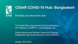 CGIAR COVID-19 Hub: Bangladesh
Priorities and intervention plan
T.S Amjath Babu, Agricultural Economist-Modeling
and Targeting, (CIMMYT) : t.amjath@cgiar.org
Shaikh Mohammad Bokhtiar, Executive Chairman,
Bangladesh Agricultural Research Council (BARC)
Dhaka| 12/01/2021
 