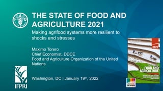 Making agrifood systems more resilient to
shocks and stresses
Maximo Torero
Chief Economist, DDCE
Food and Agriculture Organization of the United
Nations
Washington, DC | January 19th, 2022
THE STATE OF FOOD AND
AGRICULTURE 2021
 