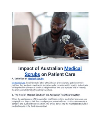 Impact of Australian Medical
Scrubs on Patient Care
A. Definition of Medical Scrubs
Medical scrubs, the emblematic attire of healthcare professionals, go beyond mere
clothing; they symbolize dedication, empathy, and a commitment to healing. In Australia,
the significance of medical scrubs is heightened as they play a pivotal role in shaping
the professional identity of healthcare workers.
B. The Role of Medical Scrubs in the Australian Healthcare System
Within the vast expanse of the Australian healthcare system, medical scrubs serve as a
unifying force. Beyond their functional purpose, these uniforms contribute to creating a
cohesive and trustworthy environment. The article delves into the multifaceted nature of
medical scrubs in the Australian context.
 