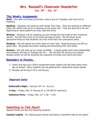 Mrs. Roussell’s Classroom Newsletter
                             Jan. 24th – Jan. 31st

This Week’s Assignments
Math – Our plan is to wrap up division, take a quiz on Tuesday, and move on to
fractions.

Spelling – Students will continue with Words Their Way. They are working on different
sorts now rather than all of us working on the same sort. They are learning a lot and
beginning to notice patterns as they read and write.

Writing – Students will be wrapping up and writing the final draft of their snowmen
stories. We will then move on to study persuasive texts. We will study some
persuasive texts so that students can then write their own persuasive piece.

Reading – We will spend one more week on main idea. Reading groups are off to a
great start. All groups have been reading and discussing their new books.

Science – We will wrap up our study on Matter. A study guide went home Wednesday
and students will test on Tuesday the 25th. We will then be moving on to Social
Studies where we will be studying the Louisiana Purchase and Lewis and Clark.

Reminders to Parents
  1. Check and sign your child’s assignment book nightly and ask them about their
     day at school. Many students are not getting their assignment books signed.
  2. Monday will be day 5 (P.E. and Music).



  Important Dates

  McDonald’s Night – January 24th (4 – 8 p.m.)

  ½ Day – Friday, Feb. 4th dismiss @ 11:30 (PD for teachers)

  Valentine Party – Friday, Feb. 11th 1:30 – 2:30




Something to Talk About!
Special thanks are due the following students:

Cassidy Leighty - for making good choices and being a wonderful help to her peers!
 