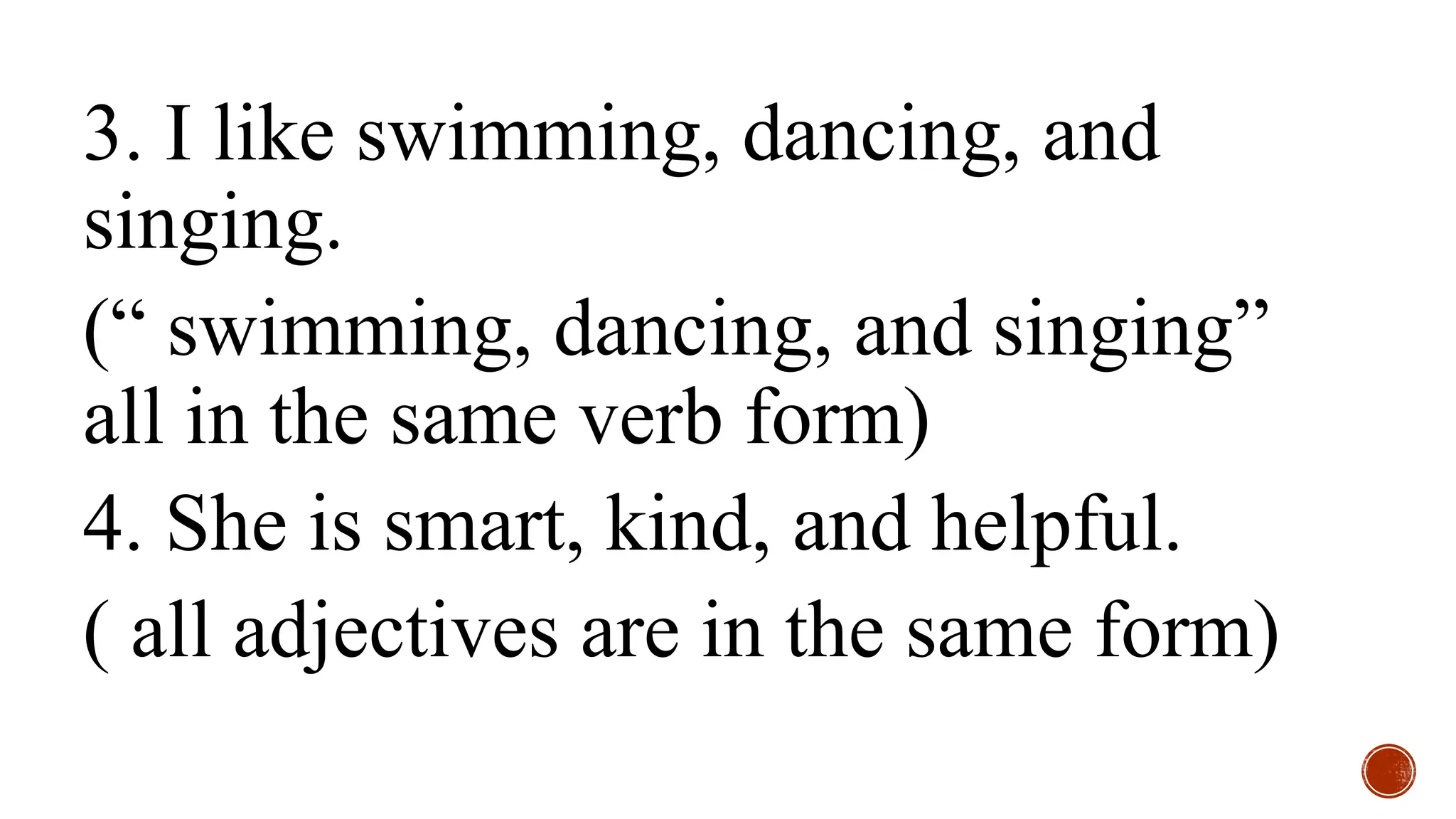 3. I like swimming, dancing, and
singing.
(“ swimming, dancing, and singing”
all in the same verb form)
4. She is smart, kind, and helpful.
( all adjectives are in the same form)
 