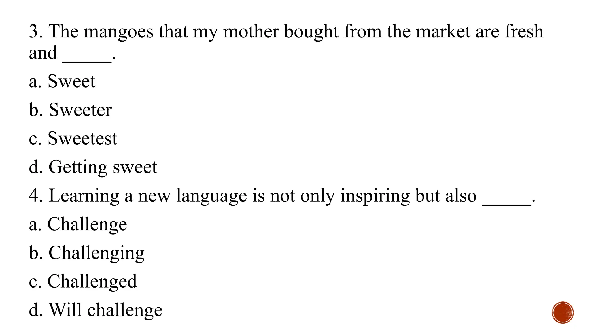 3. The mangoes that my mother bought from the market are fresh
and _____.
a. Sweet
b. Sweeter
c. Sweetest
d. Getting sweet
4. Learning a new language is not only inspiring but also _____.
a. Challenge
b. Challenging
c. Challenged
d. Will challenge
 