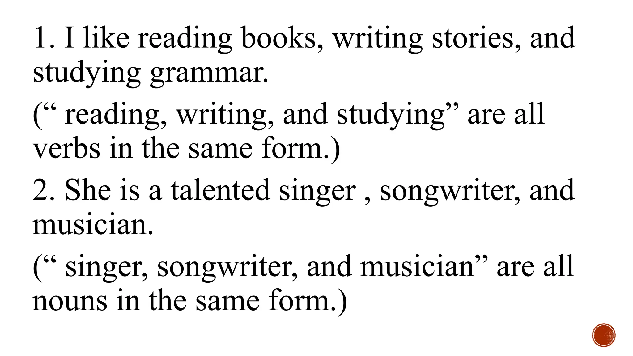 1. I like reading books, writing stories, and
studying grammar.
(“ reading, writing, and studying” are all
verbs in the same form.)
2. She is a talented singer , songwriter, and
musician.
(“ singer, songwriter, and musician” are all
nouns in the same form.)
 