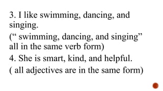 3. I like swimming, dancing, and
singing.
(“ swimming, dancing, and singing”
all in the same verb form)
4. She is smart, kind, and helpful.
( all adjectives are in the same form)
 