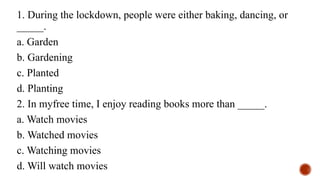 1. During the lockdown, people were either baking, dancing, or
_____.
a. Garden
b. Gardening
c. Planted
d. Planting
2. In myfree time, I enjoy reading books more than _____.
a. Watch movies
b. Watched movies
c. Watching movies
d. Will watch movies
 