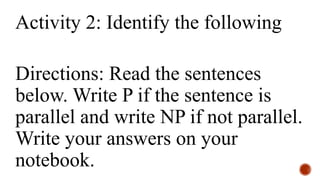 Activity 2: Identify the following
Directions: Read the sentences
below. Write P if the sentence is
parallel and write NP if not parallel.
Write your answers on your
notebook.
 