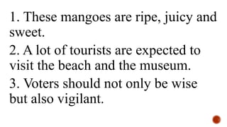 1. These mangoes are ripe, juicy and
sweet.
2. A lot of tourists are expected to
visit the beach and the museum.
3. Voters should not only be wise
but also vigilant.
 