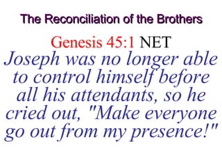 The Reconciliation of the Brothers Genesis 45:1  NET Joseph was no longer able to control himself before all his attendants, so he cried out, &quot;Make everyone go out from my presence!&quot; 