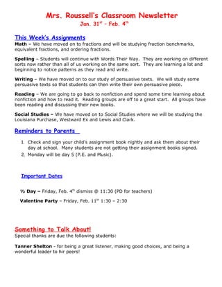 Mrs. Roussell’s Classroom Newsletter
                             Jan. 31st – Feb. 4th

This Week’s Assignments
Math – We have moved on to fractions and will be studying fraction benchmarks,
equivalent fractions, and ordering fractions.

Spelling – Students will continue with Words Their Way. They are working on different
sorts now rather than all of us working on the same sort. They are learning a lot and
beginning to notice patterns as they read and write.

Writing – We have moved on to our study of persuasive texts. We will study some
persuasive texts so that students can then write their own persuasive piece.

Reading – We are going to go back to nonfiction and spend some time learning about
nonfiction and how to read it. Reading groups are off to a great start. All groups have
been reading and discussing their new books.

Social Studies – We have moved on to Social Studies where we will be studying the
Louisiana Purchase, Westward Ex and Lewis and Clark.

Reminders to Parents
  1. Check and sign your child’s assignment book nightly and ask them about their
     day at school. Many students are not getting their assignment books signed.
  2. Monday will be day 5 (P.E. and Music).



  Important Dates

  ½ Day – Friday, Feb. 4th dismiss @ 11:30 (PD for teachers)

  Valentine Party – Friday, Feb. 11th 1:30 – 2:30




Something to Talk About!
Special thanks are due the following students:

Tanner Shelton - for being a great listener, making good choices, and being a
wonderful leader to hir peers!
 