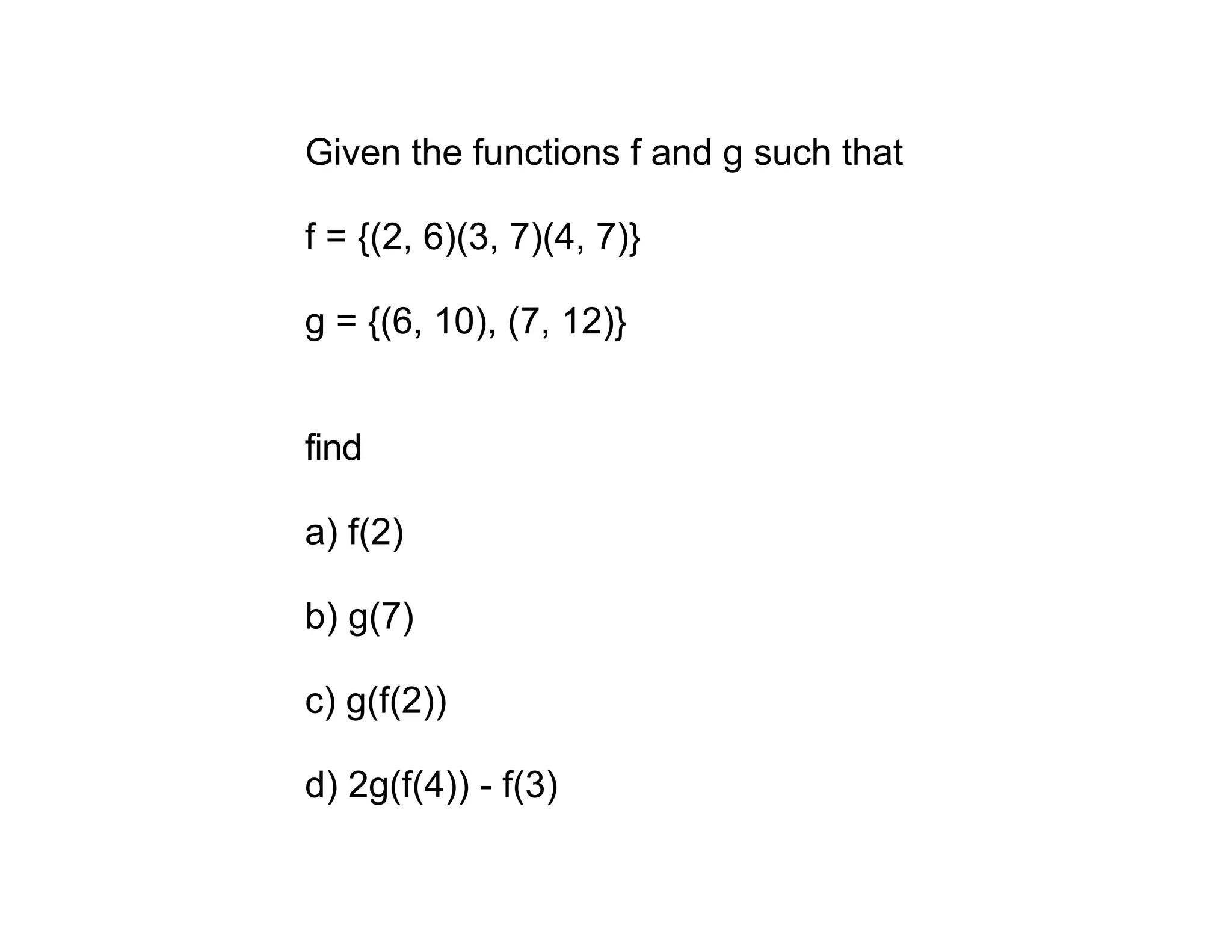 Given the functions f and g such that

f = {(2, 6)(3, 7)(4, 7)}

g = {(6, 10), (7, 12)}


find

a) f(2)

b) g(7)

c) g(f(2))

d) 2g(f(4)) - f(3)
 
