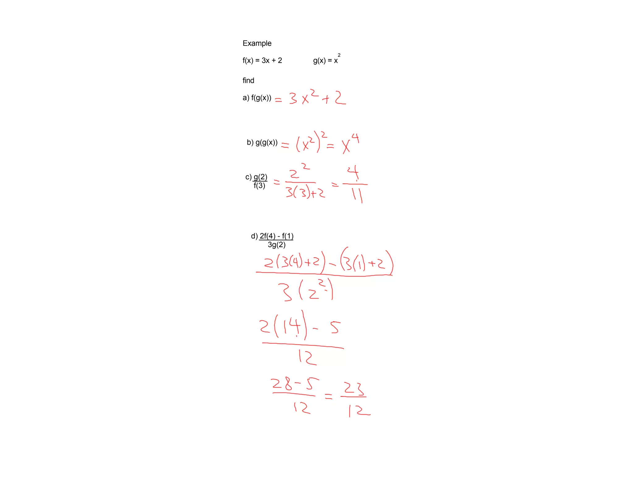 Example
                            2
f(x) = 3x + 2       g(x) = x

find

a) f(g(x))




 b) g(g(x))



c) g(2)
   f(3)




  d) 2f(4) - f(1)
        3g(2)
 