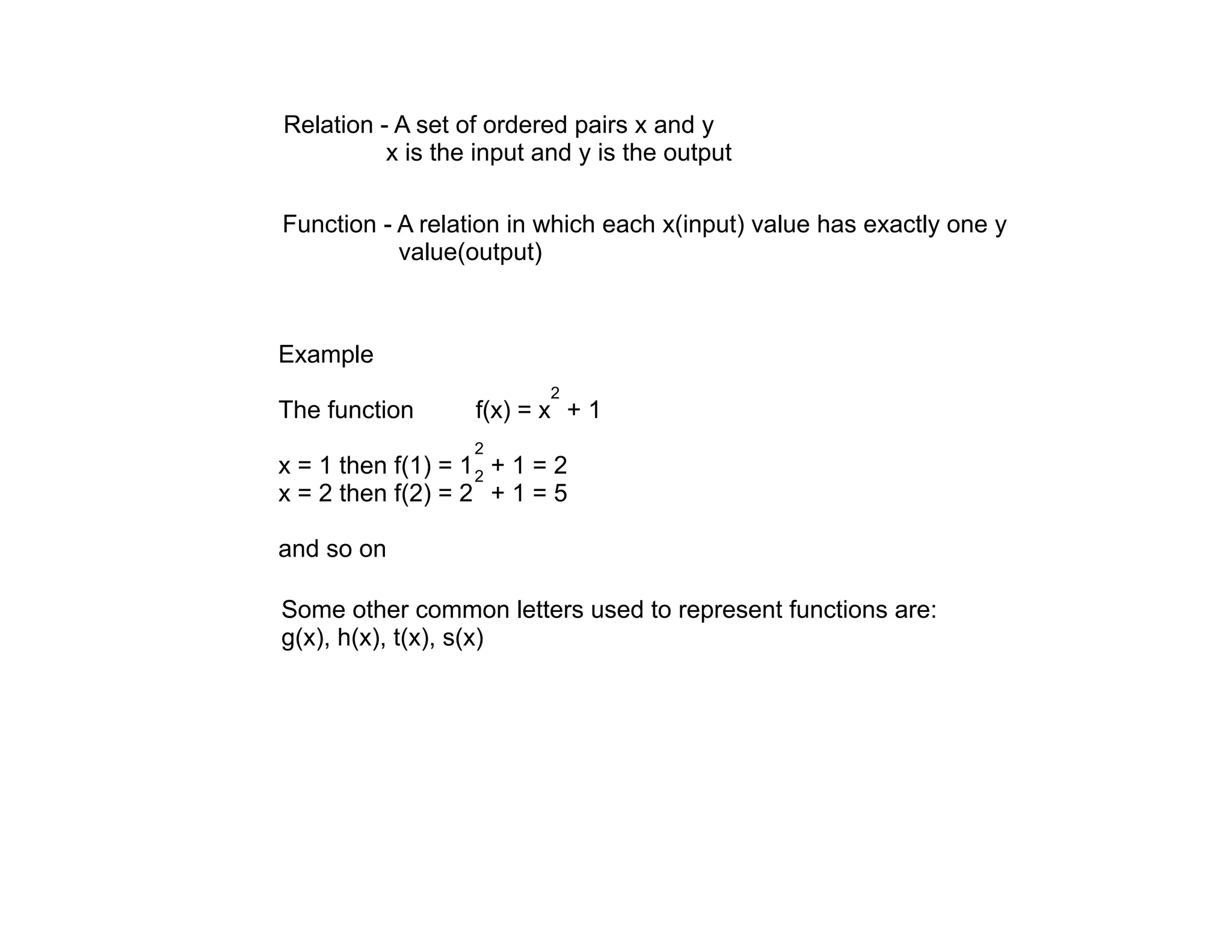 Relation - A set of ordered pairs x and y
          x is the input and y is the output

Function - A relation in which each x(input) value has exactly one y
           value(output)



Example
                           2
The function       f(x) = x + 1
                   2
x = 1 then f(1) = 1 2 + 1 = 2
x = 2 then f(2) = 2 + 1 = 5

and so on

Some other common letters used to represent functions are:
g(x), h(x), t(x), s(x)
 