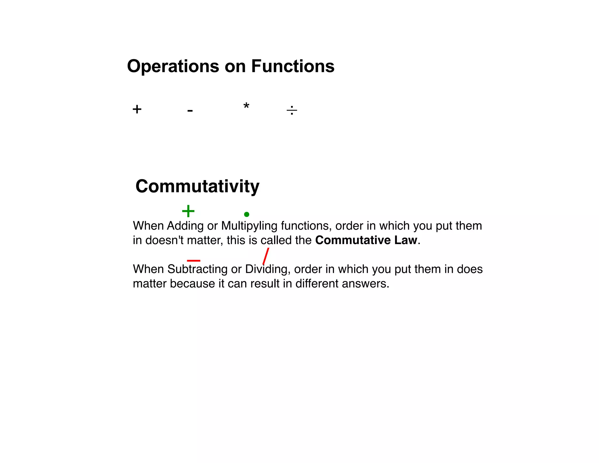 Operations on Functions

+         -         *       ÷



Commutativity
        +           •
When Adding or Multipyling functions, order in which you put them
in doesn't matter, this is called the Commutative Law.
          –             /
When Subtracting or Dividing, order in which you put them in does
matter because it can result in different answers.
 