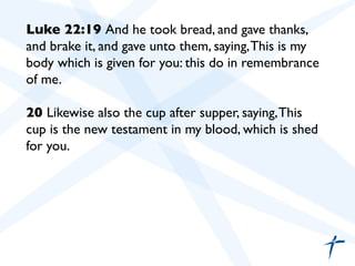Luke 22:19 And he took bread, and gave thanks,
and brake it, and gave unto them, saying,This is my
body which is given for you: this do in remembrance
of me.	

	

20 Likewise also the cup after supper, saying,This
cup is the new testament in my blood, which is shed
for you.	

	

	

 