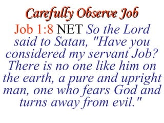 Carefully Observe Job Job 1:8  NET   So the Lord said to Satan, &quot;Have you considered my servant Job? There is no one like him on the earth, a pure and upright man, one who fears God and turns away from evil.&quot;  