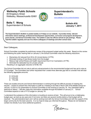 Wellesley Public Schools                                           Superintendent’s
   40 Kingsbury Street                                                Bulletin
   Wellesley, Massachusetts 02481
                                                                      www.wellesley.k12.ma.us/district/bulletins.



   Bella T. Wong                                                                         Bulletin #16
   Superintendent of Schools                                                             January 7, 2011


 The Superintendent’s Bulletin is posted weekly on Fridays on our website. It provides timely, relevant
 information about meetings, professional development opportunities, curriculum and program development,
 grant awards, and School Committee news. The bulletin is also the official vehicle for job postings. Please
 read the bulletin regularly and use it to inform colleagues of meetings and other school news.




Dear Colleagues,

School Committee completed its preliminary review of the proposed budget earlier this week. Based on this review
and following the public hearing held on January 5, the School Committee voted the following reductions:

    Elementary Art reduced from 50 to 45 minute blocks (.9 FTE)
    Eliminate funding of new library books from the budget
    Reduce high school fitness and health requirement from 5 to 4 semesters (.8 FTE)
    Eliminate the dedicated bus for private schools
   Resulting in an aggregate reduction of $188,145.

The School Committee did not vote to add any advancements to the recommended budget and has yet to vote an
FY12 budget. The Committee has further requested that I create three alternate gap lists to consider that will total
the following aggregate amounts:

       $ 1,916,442
       $ 1,205,493
       $ 772,346

These are sizable amounts and School Administration is working through the difficult process of meeting this
request. I expect to present this information to staff at a meeting to be held in Room 204 of the Middle School on
January 13 prior to my presentation to School Committee on the evening of January 18. Any interested staff is
welcome to attend. I will also make this information available through the Bulletin of January 21. School
Committee expects to vote a FY12 budget on January 18.

I understand the substance of this information is troubling to receive at best. This will prove to be a challenging
budget year, as hard as any year prior if not more, but there are several months before a final budget will be
resolved. The administrative team and I will be working hard with the School Committee and with the support of the
larger community for the best outcome. It is my hope to keep you informed throughout. Please do not hesitate to
contact me directly if you have additional questions.
 