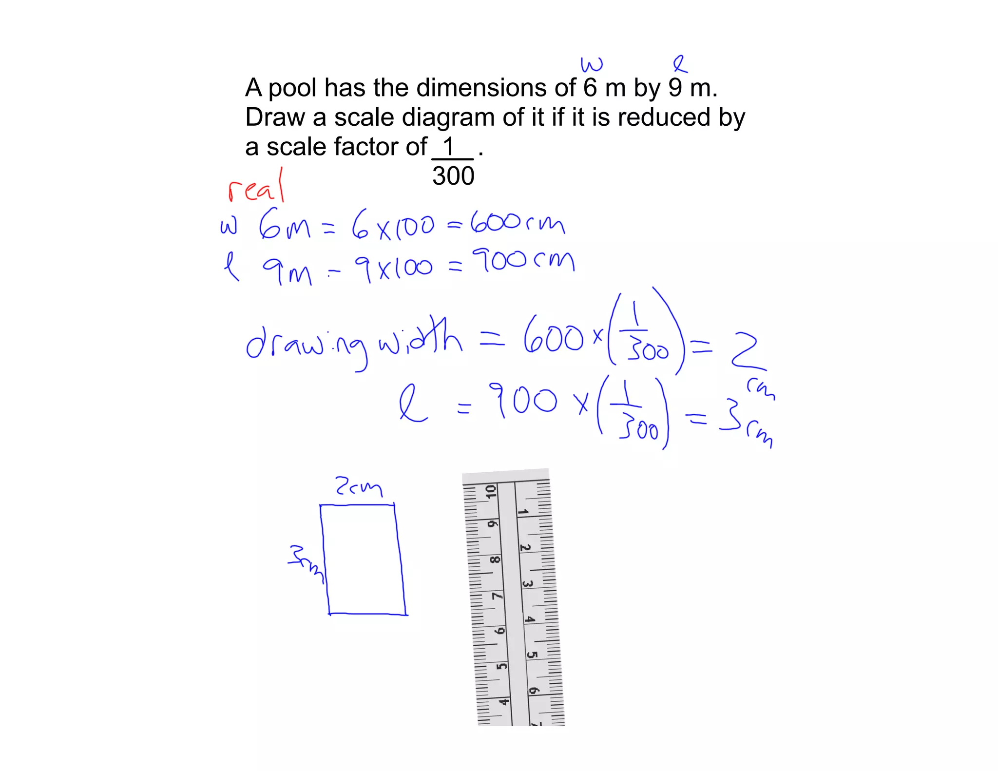 A pool has the dimensions of 6 m by 9 m.
Draw a scale diagram of it if it is reduced by
a scale factor of 1 .
                 300
 