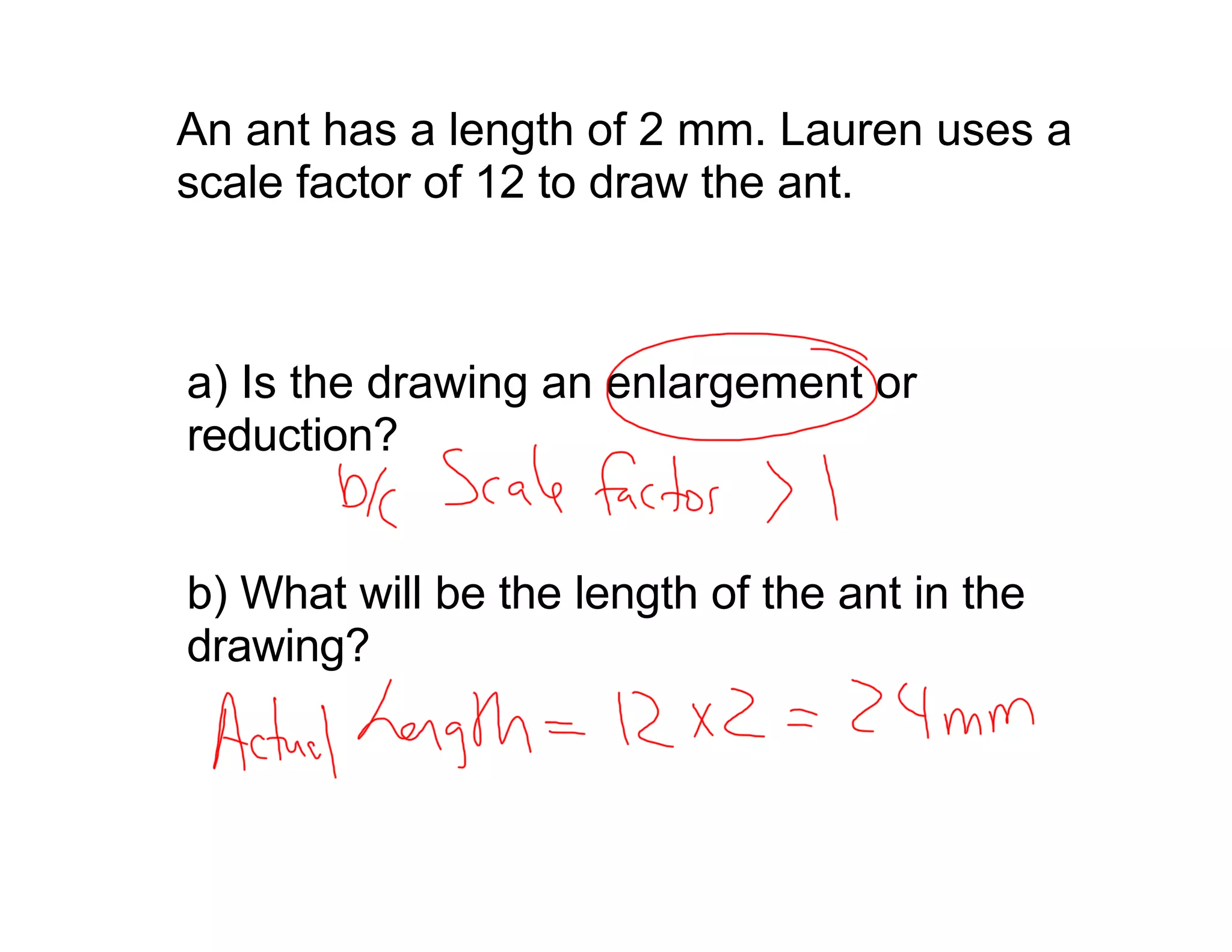 An ant has a length of 2 mm. Lauren uses a
scale factor of 12 to draw the ant.



a) Is the drawing an enlargement or
reduction?


b) What will be the length of the ant in the
drawing?
 