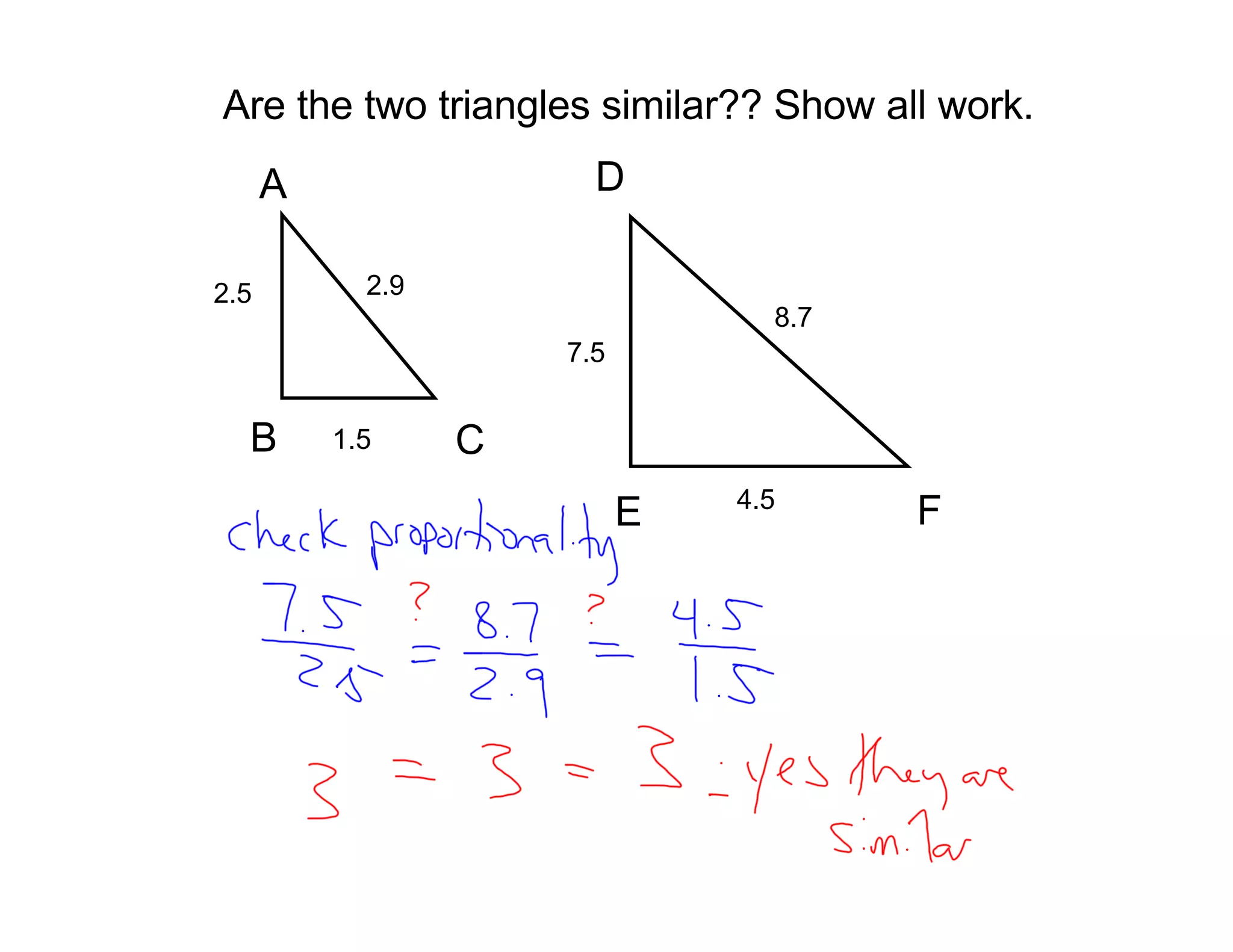 Are the two triangles similar?? Show all work.
      A                 D

2.5         2.9
                                  8.7
                      7.5


  B       1.5     C
                                4.5
                            E           F
 