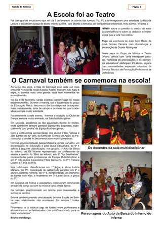 Galeão de Notícias Página 3
A Escola foi ao Teatro
Ao longo dos anos, a folia do Carnaval está cada vez mais
presente no seio da nossa Escola. Assim, este ano não fugiu à
regra, e tivemos mais uma grande festa com momentos de
muita diversão.
No dia 8 de fevereiro, vários eventos tiveram lugar no nosso
estabelecimento. Durante a manhã, sob a supervisão do grupo
de Educação Física, decorreu o dia dos desportos de raquete,
mais precisamente, ténis de campo e de mesa no qual a ade-
são é sempre muito solicitada.
Paralelamente a este evento, tivemos a atuação do Clube de
Dança, sempre muito animado, na Sala Multidisciplinar.
Em seguida, assistimos ao tão aguardado desfile de foliões,
onde aparecem sempre grandes agradáveis surpresas, espe-
cialmente dos “profes” da Equipa Multidisciplinar.
Com a extrovertida apresentação dos alunos Fábio Velosa e
Joel Santos do 12º ano, da turma de Técnico de Apoio ao Psi-
cossocial, o desfile foi decorrendo com muitas peripécias.
No final, o júri constituído pela professora Gorete Carvalho, um
Encarregado de Educação e pela aluna Cassandra, do 9º 4
definiu a seguinte classificação: nos grupos: 1º Auto da Barca
do Inferno, de Gil Vicente representado por professores da
escola e alunos do “Baú de leitura”, em 2º “As Sevilhanas”,
representadas pelos professores da Equipa Multidisciplinar e
em 3º três alunos travestidos (Filipe Camacho, do 8º1, Tatiana
Coelho e Tânia do 8º3).
Nos individuais, classificou-se em 1º lugar a aluna Letícia
Mariana, do 8º1, mascarada de palhaço de papelão, em 2º o
aluno Leonardo Parreira, do 9º 4, representando um elemento
da banda rock KIss, e finalmente em 3º Laura Silva, a gótica
do 5º2.
Em seguida, os foliões e assistentes continuaram convivendo
através da dança ao som da música típica desta época.
Foi também proporcionado um lanche com malassadas e
sumos na cantina.
Estava também previsto uma atuação de uma Escola de Sam-
ba mas, infelizmente, não aconteceu. Em tempos “ troika-
nos”!!!....
Finalmente, o já habitual jogo de futebol entre professores e
alunos encerrou as festividades, com a vitória sorrindo para os
mais “experientes”.
Bruno Mendonça
Os docentes da sala multidisciplinar
Personagens do Auto da Barca do Inferno do
Inferno
O Carnaval também se comemora na escola!
Foi com grande entusiasmo que no dia 1 de fevereiro os alunos das turmas 7º6; 8º2 e 8º4integraram uma atividade do Baú de
Leitura e assistiram à peça de teatro infanto-juvenil, que aborda a temática da consciência existencial. Nela somos levados a
refletir sobre a questão do medo, do valor
da persistência e sobre os desafios e impre-
vistos que a vida nos coloca.
Peça: As aventuras de João Sem Medo, de
José Gomes Ferreira com dramaturgia e
encenação de Duarte Rodrigues
Nesta peça do Grupo de Mímica e Teatro
Oficina Versus com “uma mensagem pecu-
liar, recheada de provocações e de elemen-
tos educativos” participam 23 atores, alguns
com necessidades especiais oriundos do
Serviço Técnico de Formação Profissional de
Deficientes
 