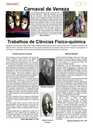 4Galeão de Notícias
Antoine Laurent Lavoisier
Nunca chegou a ser um advogado, pois optou pela
ciência Lavoisier nasceu em 26 de agosto de
1743,e faleceu em 8 de maio de 1794 aos 50
anos numa família nobre francesa. Teve uma exce-
lente educação, era católico e formou-se em direito.
Lavoisier é considerado o pai da química. Foi ele
quem descobriu que a água é uma substância com-
posta, formada por dois átomos de hidrogênio e um
de oxigênio: o H2O. Essa descoberta foi muito im-
portante para a época, pois, segundo a teoria de
Tales de Mileto , que ainda era aceita, a água era
um dos quatro elementos terrestres primordiais, a
partir da qual outros materiais eram formados.
Em 16 de Dezembro de 1771 Lavoisier casou-se
com uma jovem aristocrata, de nome Marie-Anne
Pierrette Paulze. A sua mulher tornou-se num dos
seus mais importantes colaboradores, não só devi-
do ao seu conhecimento de línguas (em particular o
inglês e o latim), mas também pela sua capacidade
de ilustradora. Marie-Anne foi responsável pela
tradução, para francês, de obras científicas escritas
em inglês e em latim, fazendo ilustrações de algu-
mas das experiências mais significativas feitas por
Lavoisier.
Ele viveu na época em que começava a Revolução
Francesa, quando o terceiro estado (camponeses,
burgueses e comerciantes) ficaria com o poder da
França.
Foi morto pela mesma, pois era muito mal visto
pela população, que pensava que, por ser de uma
família nobre, Lavoisier, também, participava do
corrupto sistema cheio de impostos sobre a socie-
dade.
Foi guilhotinado após um julgamento sumário em 8
de Maio de 1794. Joseph-Louis de Lagrange, um
importante matemático, contemporâneo de Lavoisi-
er disse: "Não bastará um século para produzir
uma cabeça igual à que se fez cair num segundo”
Pedro Barradas nº3 8º4
Carnaval de Veneza
Trabalhos de Ciências Físico-química
Recebemos da professora Isabel Branco alguns trabalhos elaborados por alguns alunos da turma 8º4 no âmbito da disciplina de
Ciências Físico– Químicas. Apresentam-nos uma pequena biografia de dois grandes vultos da Físico-química e que ajudaram a
revolucionar e compreender muitas coisas que até então não eram entendíveis para o ser humano.
O Carnaval de Veneza surgiu no seculo XVII. O
principal elemento deste tão afamado carnaval
são as máscaras . Esta festa carnavalesca de
Veneza tem a duração de 10 dias. Nas noites de
festas realizam-se bailes em salões. Os trajes que
se usam são característicos do século XVIII, e são
comuns as maschera nobile, ou seja, máscaras
nobre, caretas brancas com roupa de seda negra
e chapéu de três pontas. Desde 1979 foram sen-
do somadas outras cores aos trajes, embora as
máscaras continuem a ser brancas, prateadas e
douradas. Esta comemoração atrai milhares de
turistas de toda a parte do mundo para poderem
participar num dos carnavais mais bonitos e dife-
rentes. Érica Cardoso
Wilhelm Ostwald
Friedrich Wilhelm Ostwald nasceu em Riga que
fazia parte do Império Russo, e hoje é a capital
da Letónia, numa família alemã do Báltico e fale-
ceu em Leipzig a 3 de abril de 1932. Foi
um químico e filósofo alemão.
Considerado o pai da físico-química, recebeu
o prémio Nobel de Química de 1909, por suas
pesquisas sobre catalisadores (substâncias que
aceleram a velocidade de uma reação, mas não
se consome nelas, podendo ser recolhida no final
e ser reutilizada), os princípios fundamentais que
regem equilíbrios químicos e velocidade de rea-
ção e equilíbrio químico.
Também desenvolveu um processo de fabricação
de ácido nítrico por oxidação do amoníaco.
Estudou na Universidade de Dorpat, graduando-
se em 1875, e trabalhando como professor neste
centro até 1881. De 1881 a 1887 foi professor do
Instituto Politécnico de Riga. Em 1887 mudou-se
para a Universidade de Leipzig, para exercer a
função de professor de físico-química. Nesta últi-
ma universidade foi fundado o Instituto Ostwald,
primeiro instituto dedicado ao estudo da físico-
química, que Ostwald dirigiu até 1906.
Em 1900 descobriu o processo de preparação
do ácido nítrico a partir da oxida-
ção do amoníaco, usando como catalisador
a platina, facilitando a produção em massa
de fertilizantes e explosivos para a Alemanha
durante a I Guerra Mundial. Este processo foi
substituído pelo processo de Haber-Bosh, tornan-
do a produção de amônia mais econômica. [1]
Noutra vertente, Ostwald estava muito interessa-
do na idéia da adoção de uma língua auxiliar
internacional: no ensino do esperanto primeiro.
Mais tarde, ele se tornou interessado na reforma
do Esperanto, Ido, e doado para o movimento
linguagem do dinheiro ganho por ganhar o Prê-
mio Nobel.
Susana Carolina nº16 8º4
Wilhelm Ostwald
Antoine Laurent
Lavoisier
 