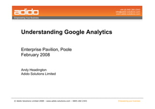 Understanding Google Analytics

      Enterprise Pavilion, Poole
      February 2008


      Andy Headington
      Adido Solutions Limited




© Adido Solutions Limited 2008 – www.adido-solutions.com – 0845 260 2343   Empowering your business