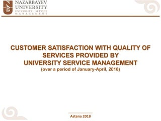Astana 2018
CUSTOMER SATISFACTION WITH QUALITY OF
SERVICES PROVIDED BY
UNIVERSITY SERVICE MANAGEMENT
(over a period of January-April, 2018)
 