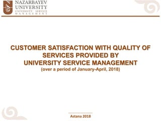 Astana 2018
CUSTOMER SATISFACTION WITH QUALITY OF
SERVICES PROVIDED BY
UNIVERSITY SERVICE MANAGEMENT
(over a period of January-April, 2018)
 