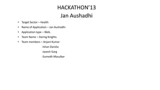 HACKATHON’13
                                  Jan Aushadhi
• Target Sector – Health
• Name of Application – Jan Aushadhi
• Application type – Web.
• Team Name – Daring Knights
• Team members – Anjani Kumar
                  -Ishan Darolia
                  -Javesh Garg
                  -Sumedh Masulkar
 