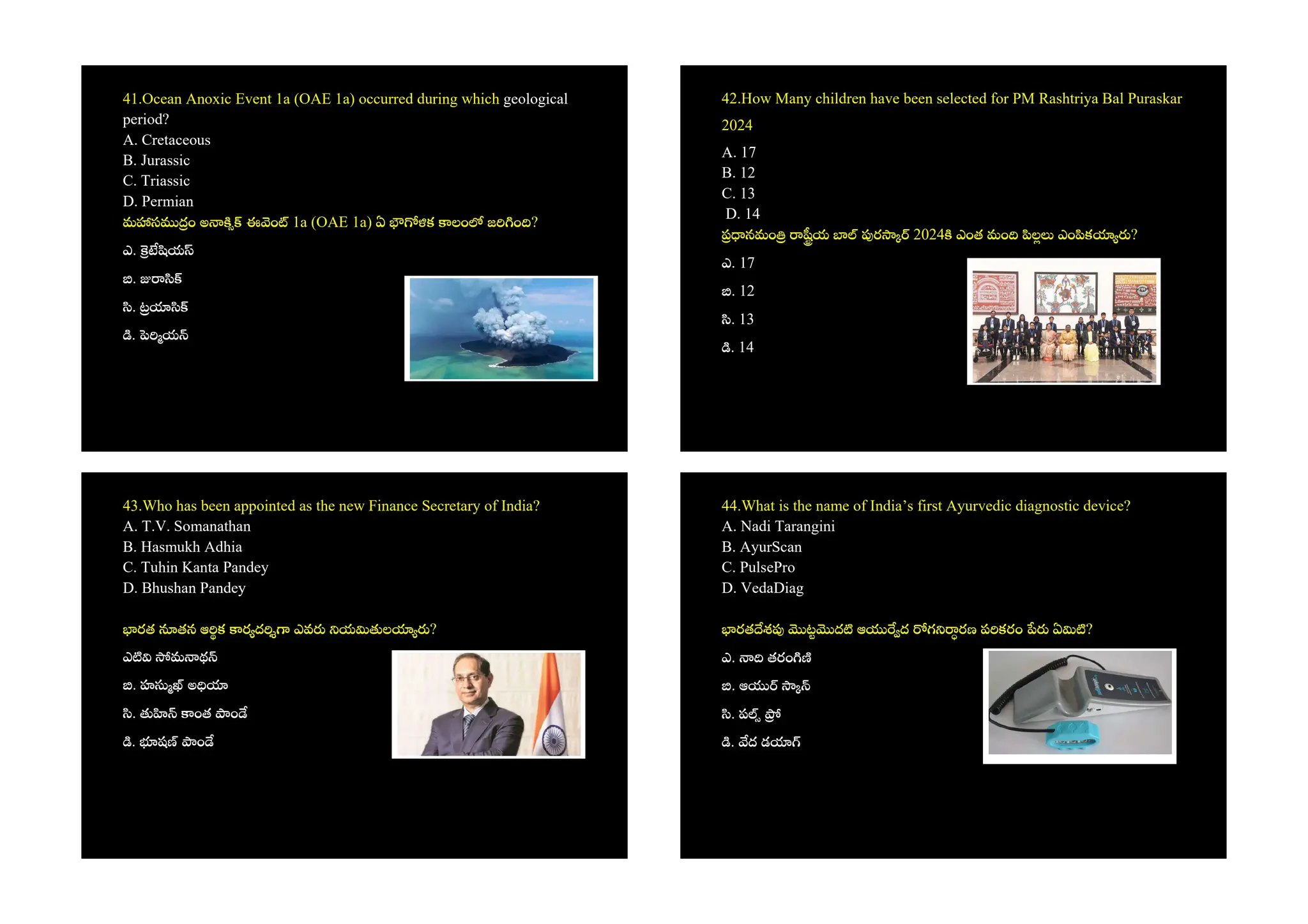 41.Ocean Anoxic Event 1a (OAE 1a) occurred during which geological
period?
A. Cretaceous
B. Jurassic
C. Triassic
D. Permian
మ స ం అ ఈ ం 1a (OAE 1a) ఏ క లం జ ం ?
ఎ. య
.
.
. య
42.How Many children have been selected for PM Rashtriya Bal Puraskar
2024
A. 17
B. 12
C. 13
D. 14
నమం య ర 2024 ఎంత మం ల ఎం క ?
ఎ. 17
. 12
. 13
. 14
43.Who has been appointed as the new Finance Secretary of India?
A. T.V. Somanathan
B. Hasmukh Adhia
C. Tuhin Kanta Pandey
D. Bhushan Pandey
రత తన ఆ క ర ద ఎవ య ల ?
ఎ మ థ
. హ అ
. ంత ం
. ష ం
44.What is the name of India’s first Ayurvedic diagnostic device?
A. Nadi Tarangini
B. AyurScan
C. PulsePro
D. VedaDiag
రత శ ట ద ఆ ద గ రణ ప కరం ఏ ?
ఎ. తరం
. ఆ
. ప
. ద డ
 