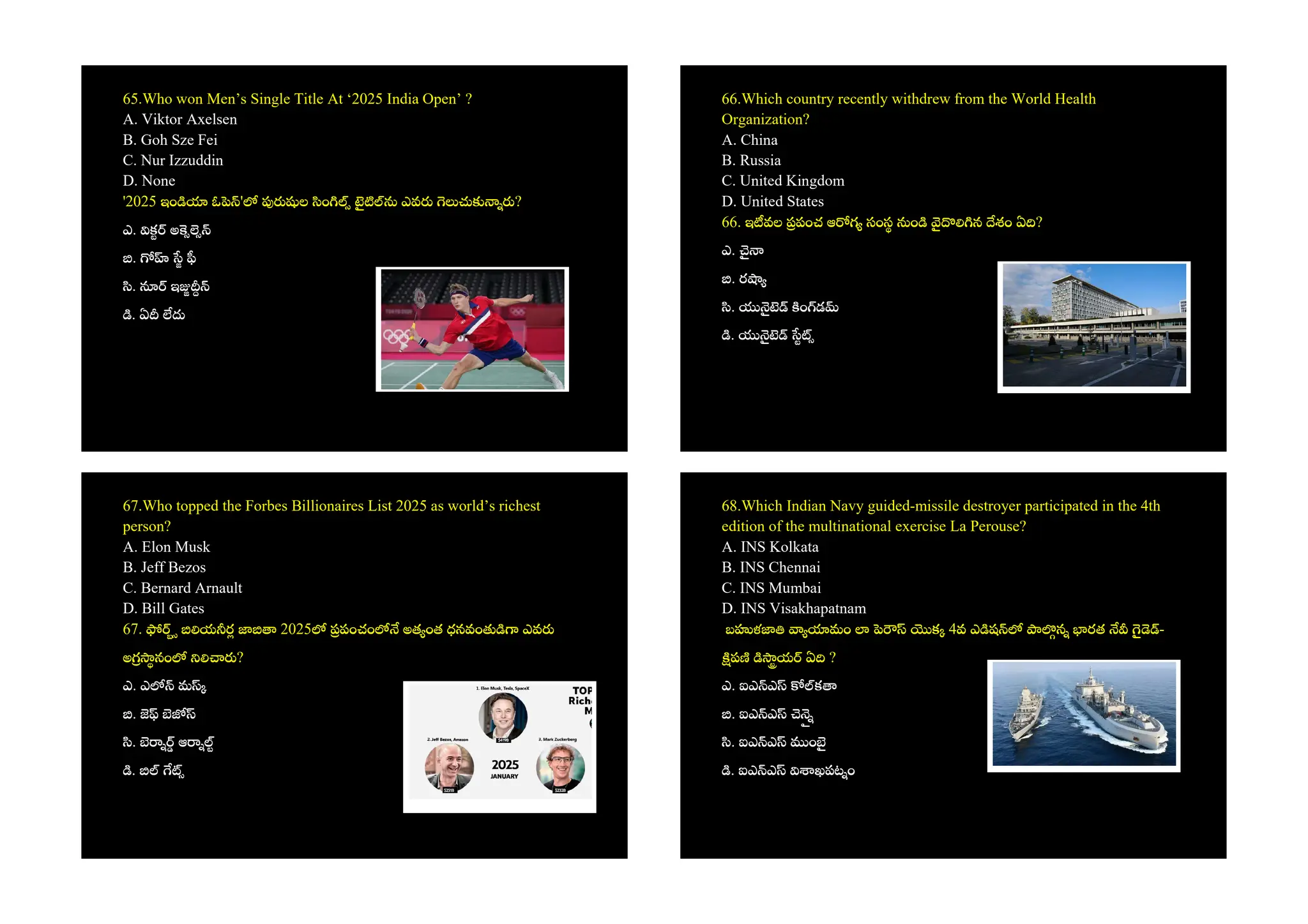 65.Who won Men’s Single Title At ‘2025 India Open’ ?
A. Viktor Axelsen
B. Goh Sze Fei
C. Nur Izzuddin
D. None
'2025 ఇం ఓ ' ల ం ఎవ ?
ఎ. క అ
.
. ఇ
. ఏ
66.Which country recently withdrew from the World Health
Organization?
A. China
B. Russia
C. United Kingdom
D. United States
66. ఇ వల పంచ ఆ గ సంస ం న శం ఏ ?
ఎ.
. ర
. ం డ
.
67.Who topped the Forbes Billionaires List 2025 as world’s richest
person?
A. Elon Musk
B. Jeff Bezos
C. Bernard Arnault
D. Bill Gates
67. య ర 2025 పంచం అత ంత ధనవం ఎవ
అ నం ?
ఎ. ఎ మ
.
. ఆ
.
68.Which Indian Navy guided-missile destroyer participated in the 4th
edition of the multinational exercise La Perouse?
A. INS Kolkata
B. INS Chennai
C. INS Mumbai
D. INS Visakhapatnam
బ ళ మం క 4వ ఎ ష న రత -
ప య ఏ ?
ఎ. ఐఎ ఎ క
. ఐఎ ఎ
. ఐఎ ఎ ం
. ఐఎ ఎ ఖపట ం
 