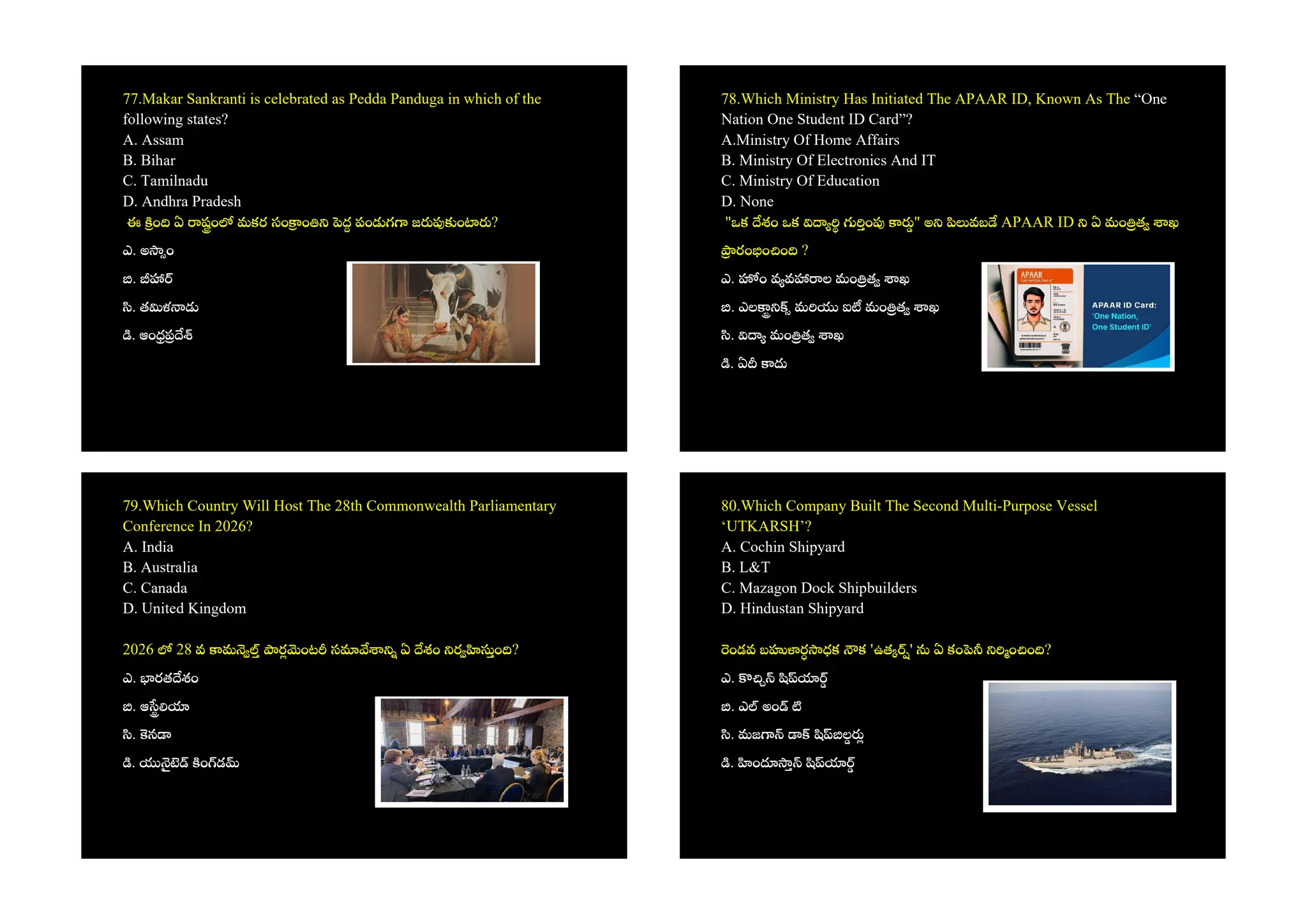 77.Makar Sankranti is celebrated as Pedda Panduga in which of the
following states?
A. Assam
B. Bihar
C. Tamilnadu
D. Andhra Pradesh
ఈ ం ఏ షం మకర సం ం ద పం గ జ ం ?
ఎ. అ ం
.
. త ళ
. ఆం
78.Which Ministry Has Initiated The APAAR ID, Known As The “One
Nation One Student ID Card”?
A.Ministry Of Home Affairs
B. Ministry Of Electronics And IT
C. Ministry Of Education
D. None
"ఒక శం ఒక ం " అ వబ APAAR ID ఏ మం త ఖ
రం ం ం ?
ఎ. ం వ వ ల మం త ఖ
. ఎల మ ఐ మం త ఖ
. మం త ఖ
. ఏ
79.Which Country Will Host The 28th Commonwealth Parliamentary
Conference In 2026?
A. India
B. Australia
C. Canada
D. United Kingdom
2026 28 వ మ ర ంట స ఏ శం ర ం ?
ఎ. రత శం
. ఆ
. న
. ం డ
80.Which Company Built The Second Multi-Purpose Vessel
‘UTKARSH’?
A. Cochin Shipyard
B. L&T
C. Mazagon Dock Shipbuilders
D. Hindustan Shipyard
ండవ బ ర ధక క 'ఉత ' ఏ కం ం ం ?
ఎ.
. ఎ అం
. మజ ల
. ం
 