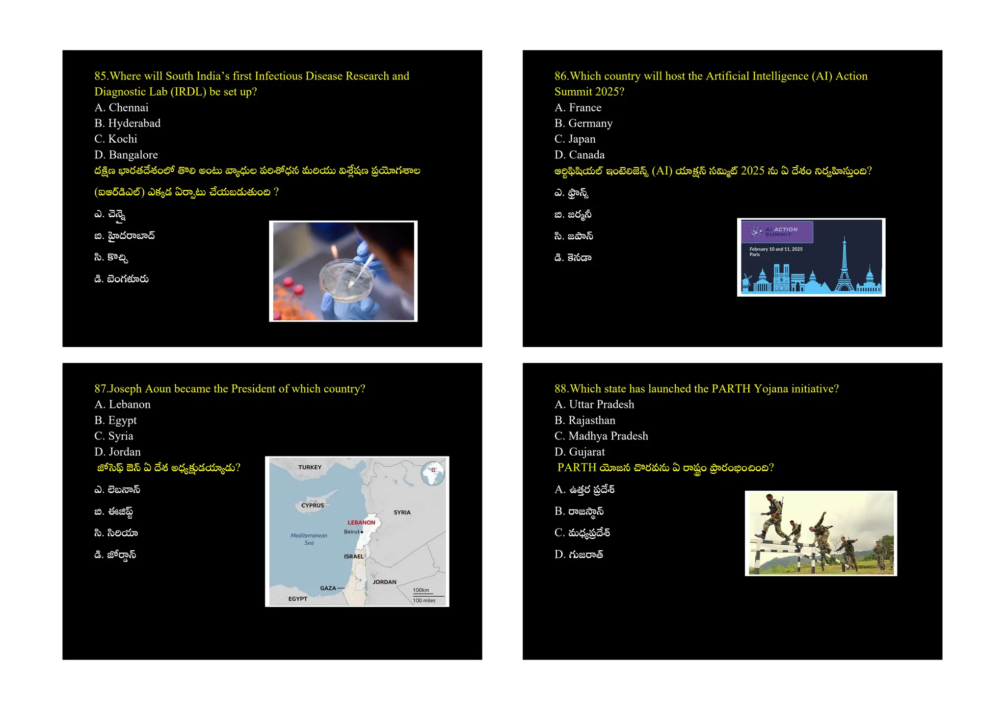 85.Where will South India’s first Infectious Disease Research and
Diagnostic Lab (IRDL) be set up?
A. Chennai
B. Hyderabad
C. Kochi
D. Bangalore
ద ణ రత శం అం ల ప ధన మ షణ గ ల
(ఐఆ ఎ ) ఎక డ ఏ యబ ం ?
ఎ.
. ద
.
. ంగ
86.Which country will host the Artificial Intelligence (AI) Action
Summit 2025?
A. France
B. Germany
C. Japan
D. Canada
ఆ య ఇం (AI) స 2025 ఏ శం ర ం ?
ఎ.
. జర
. జ
. న
87.Joseph Aoun became the President of which country?
A. Lebanon
B. Egypt
C. Syria
D. Jordan
ఔ ఏ శ అధ డ ?
ఎ. బ
. ఈ
.
.
88.Which state has launched the PARTH Yojana initiative?
A. Uttar Pradesh
B. Rajasthan
C. Madhya Pradesh
D. Gujarat
PARTH జన రవ ఏ షం రం ం ం ?
A. ఉతర
B. జ
C. మధ
D. జ
 
