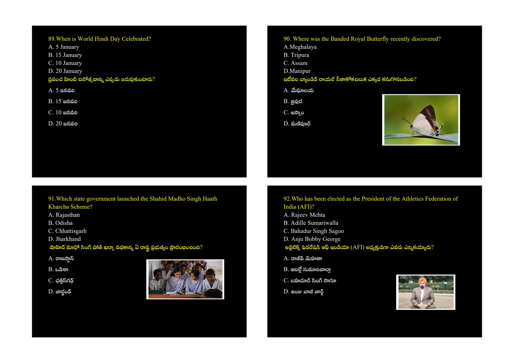 89.When is World Hindi Day Celebrated?
A. 5 January
B. 15 January
C. 10 January
D. 20 January
పంచ ం త ఎ జ ం ?
A. 5 జనవ
B. 15 జనవ
C. 10 జనవ
D. 20 జనవ
90. Where was the Banded Royal Butterfly recently discovered?
A.Meghalaya
B. Tripura
C. Assam
D.Manipur
ఇ వల ం య క క ఎక డ క నబ ం ?
A. లయ
B. ర
C. అ ం
D. మ
91.Which state government launched the Shahid Madho Singh Haath
Kharcha Scheme?
A. Rajasthan
B. Odisha
C. Chhattisgarh
D. Jharkhand
ం ఖ పథ ఏ ష త ం రం ం ం ?
A. జ
B. ఒ
C. ఛ గ
D. రం
92.Who has been elected as the President of the Athletics Federation of
India (AFI)?
A. Rajeev Mehta
B. Adille Sumariwalla
C. Bahadur Singh Sagoo
D. Anju Bobby George
అ డ ష ఆ ఇం (AFI) అధ ఎవ ఎ క ?
A. హ
B. ఆ
C. బహ ం
D. అం
 